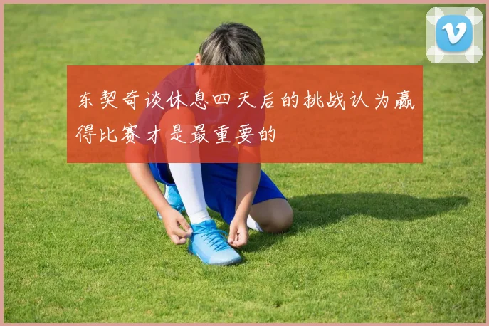 东契奇谈休息四天后的挑战认为赢得比赛才是最重要的