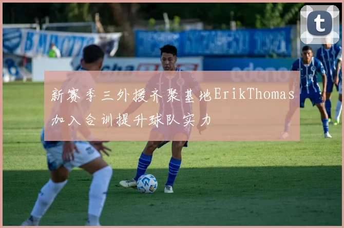 新赛季三外援齐聚基地ErikThomas加入合训提升球队实力