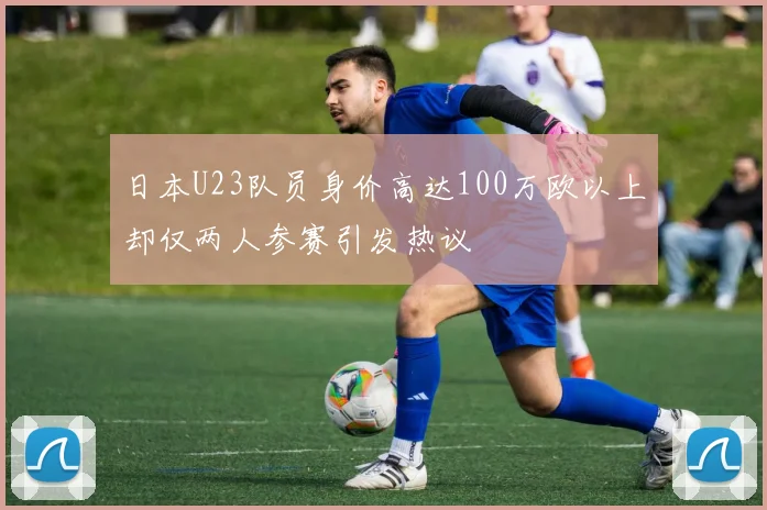 日本U23队员身价高达100万欧以上却仅两人参赛引发热议