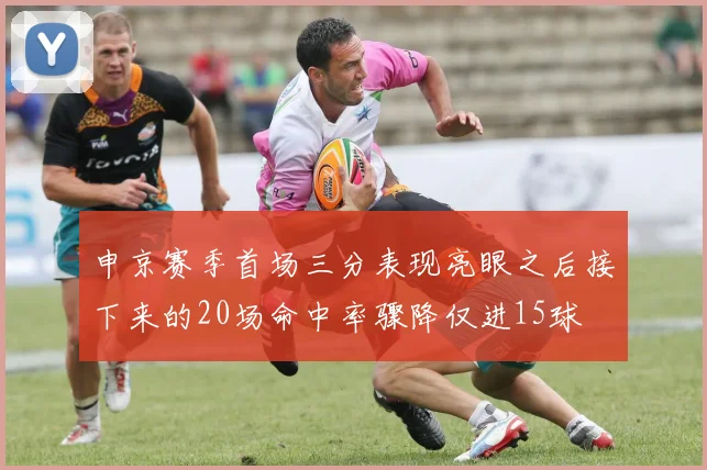申京赛季首场三分表现亮眼之后接下来的20场命中率骤降仅进15球
