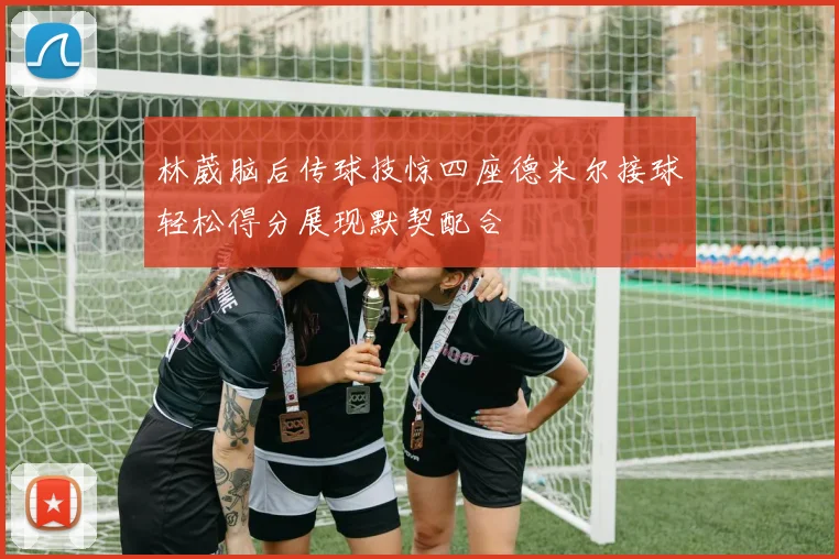 林葳脑后传球技惊四座德米尔接球轻松得分展现默契配合