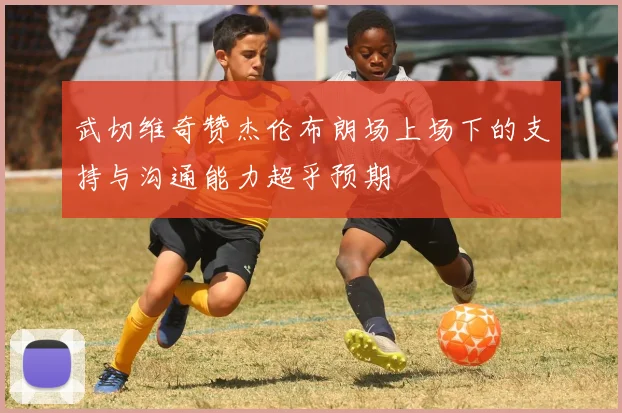 武切维奇赞杰伦布朗场上场下的支持与沟通能力超乎预期