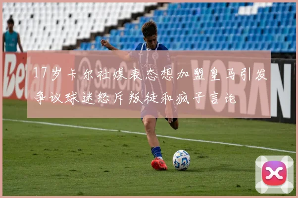 17岁卡尔社媒表态想加盟皇马引发争议球迷怒斥叛徒和疯子言论