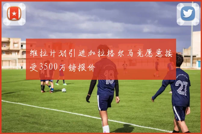 维拉计划引进加拉格尔马竞愿意接受3500万镑报价