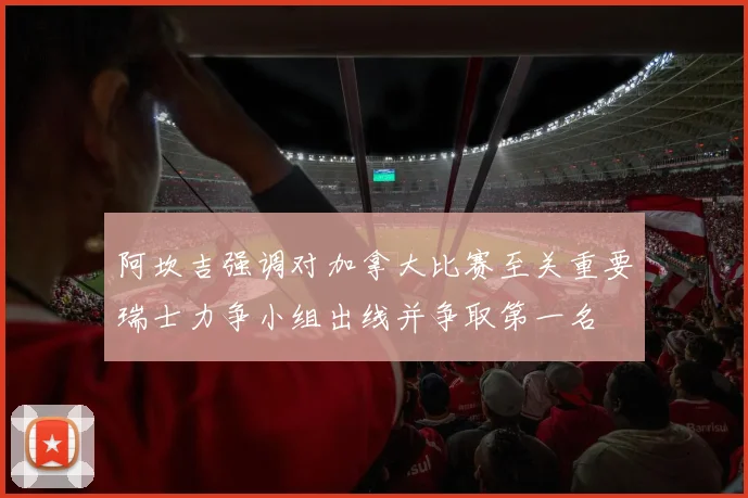 阿坎吉强调对加拿大比赛至关重要瑞士力争小组出线并争取第一名