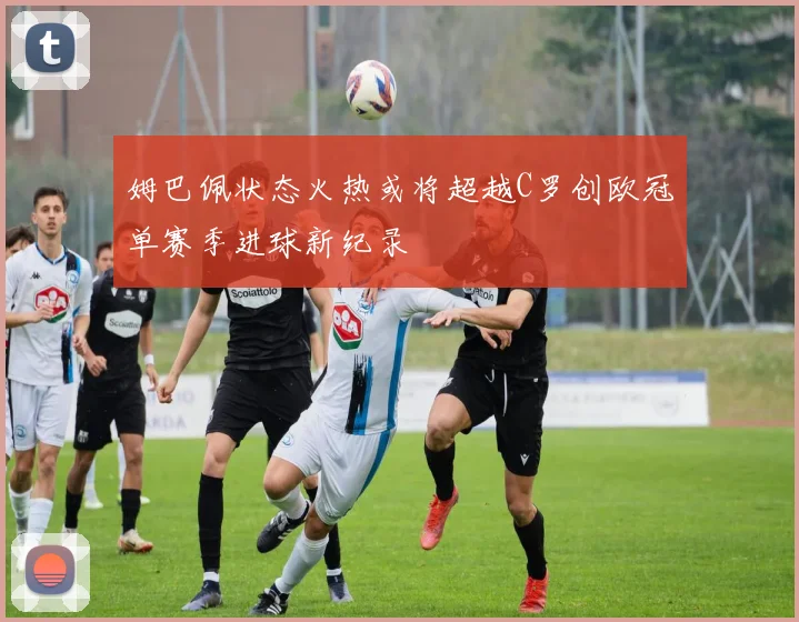 姆巴佩状态火热或将超越C罗创欧冠单赛季进球新纪录