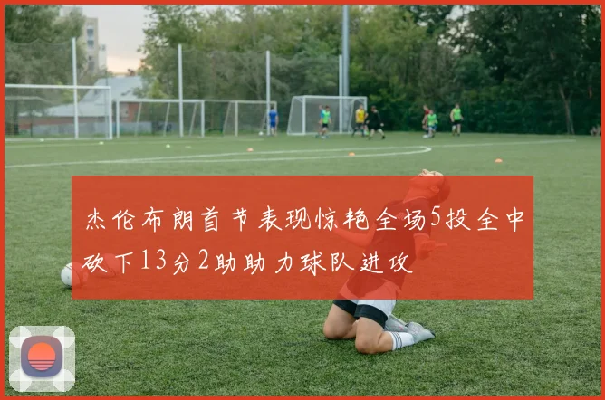 杰伦布朗首节表现惊艳全场5投全中砍下13分2助助力球队进攻