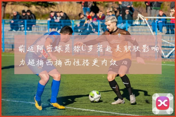 前迈阿密球员称C罗若赴美职联影响力超梅西梅西性格更内敛