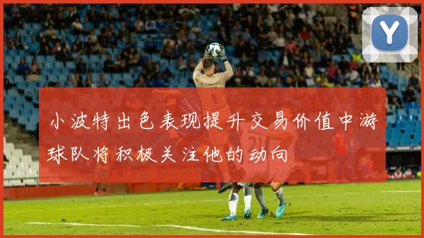 小波特出色表现提升交易价值中游球队将积极关注他的动向
