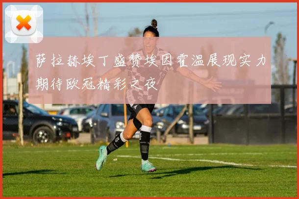 萨拉赫埃丁盛赞埃因霍温展现实力期待欧冠精彩之夜