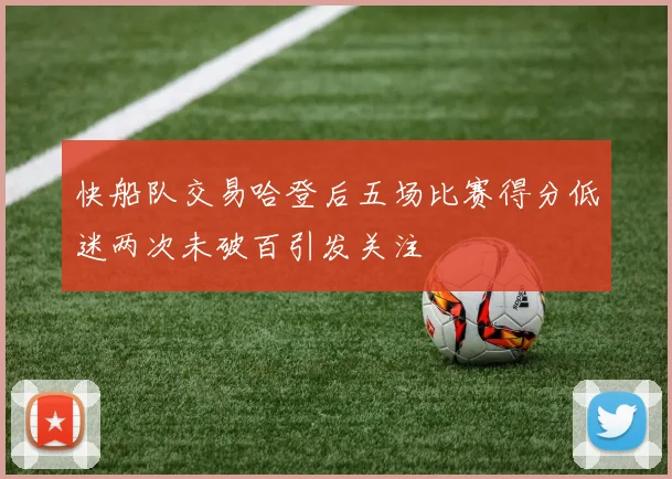 快船队交易哈登后五场比赛得分低迷两次未破百引发关注