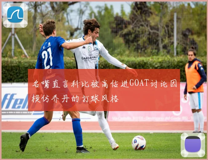 名嘴直言科比被高估进GOAT讨论因模仿乔丹的打球风格