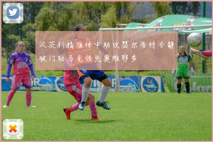 汉茨科精准传中助攻瑟尔洛特冷静破门助马竞领先奥维耶多