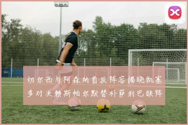 切尔西与阿森纳首发阵容揭晓凯塞多对决赖斯帕尔默替补萨利巴缺阵