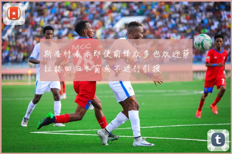 斯洛特表示即使前锋众多也欢迎萨拉赫回归冬窗或不进行引援