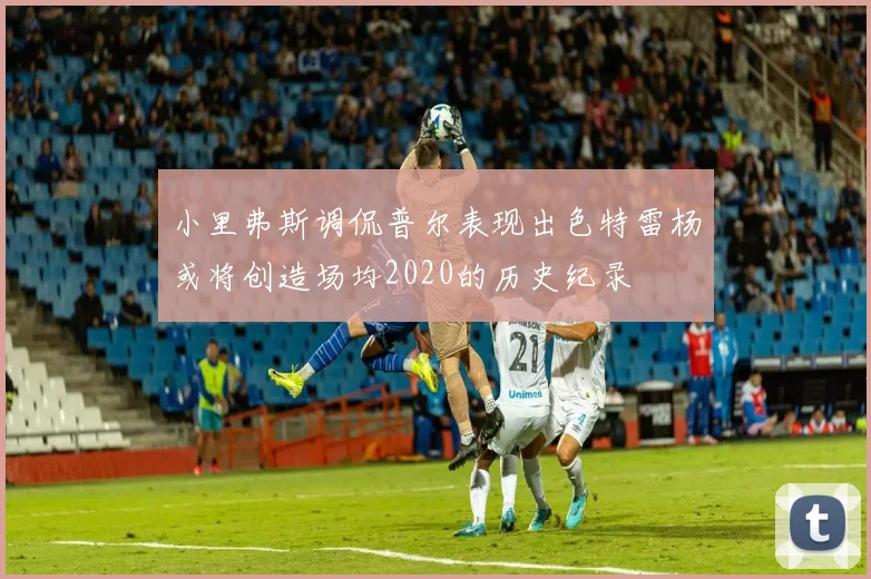 小里弗斯调侃普尔表现出色特雷杨或将创造场均2020的历史纪录