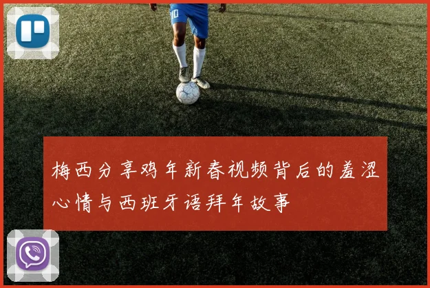 梅西分享鸡年新春视频背后的羞涩心情与西班牙语拜年故事