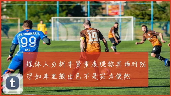 媒体人分析李贤重表现称其面对防守如库里般出色不是实力使然