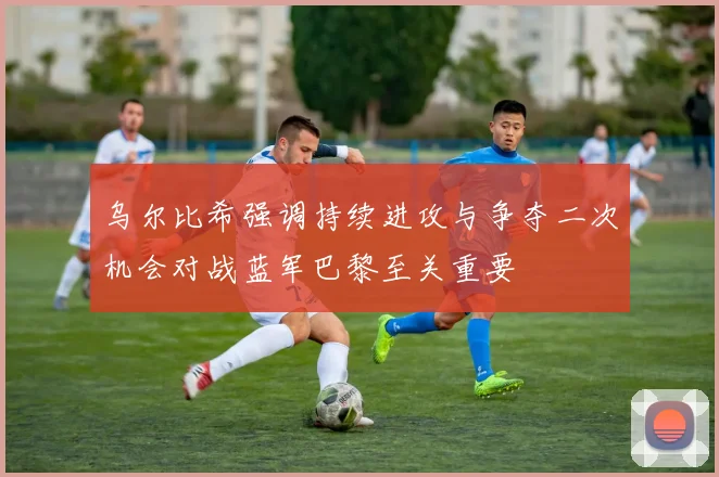 乌尔比希强调持续进攻与争夺二次机会对战蓝军巴黎至关重要