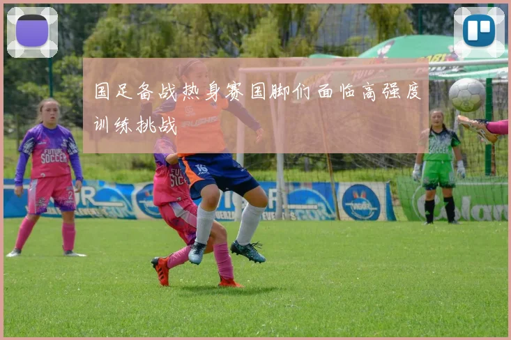 国足备战热身赛国脚们面临高强度训练挑战