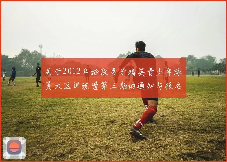 关于2012年龄段男子精英青少年球员大区训练营第三期的通知与报名事项