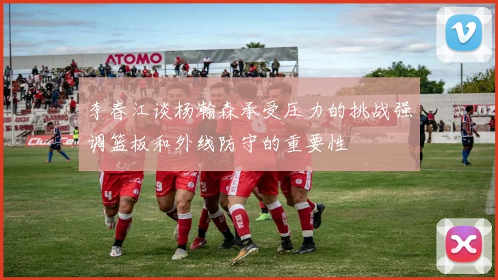 李春江谈杨瀚森承受压力的挑战强调篮板和外线防守的重要性