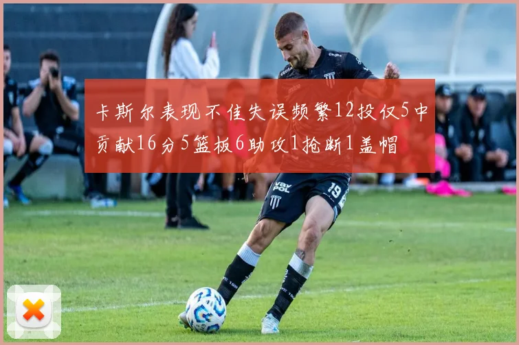 卡斯尔表现不佳失误频繁12投仅5中贡献16分5篮板6助攻1抢断1盖帽