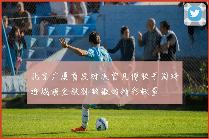 北京广厦首发对决曾凡博联手周琦迎战胡金秋孙铭徽的精彩较量