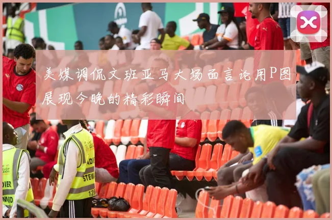 美媒调侃文班亚马大场面言论用P图展现今晚的精彩瞬间