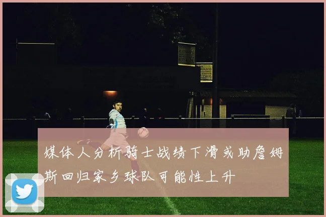 媒体人分析骑士战绩下滑或助詹姆斯回归家乡球队可能性上升