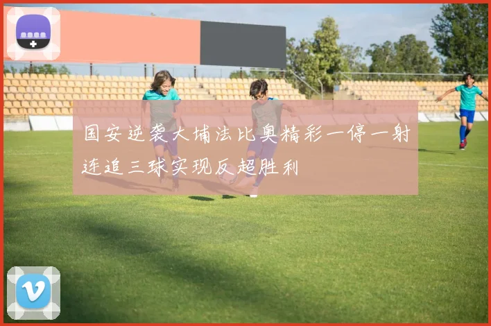 国安逆袭大埔法比奥精彩一停一射连追三球实现反超胜利