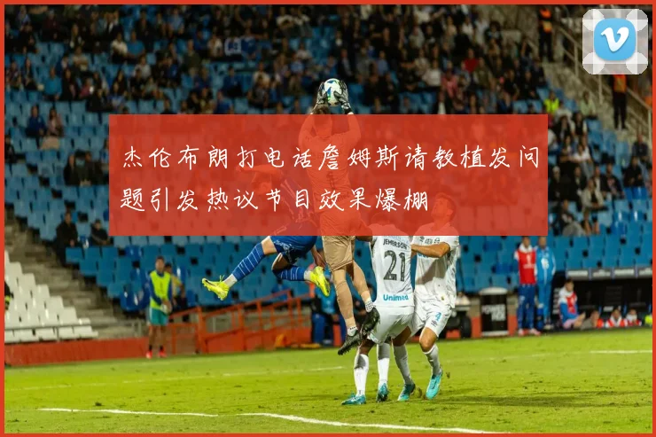 杰伦布朗打电话詹姆斯请教植发问题引发热议节目效果爆棚