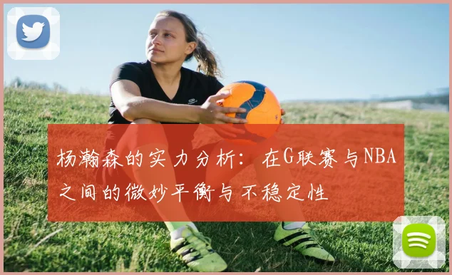 杨瀚森的实力分析：在G联赛与NBA之间的微妙平衡与不稳定性